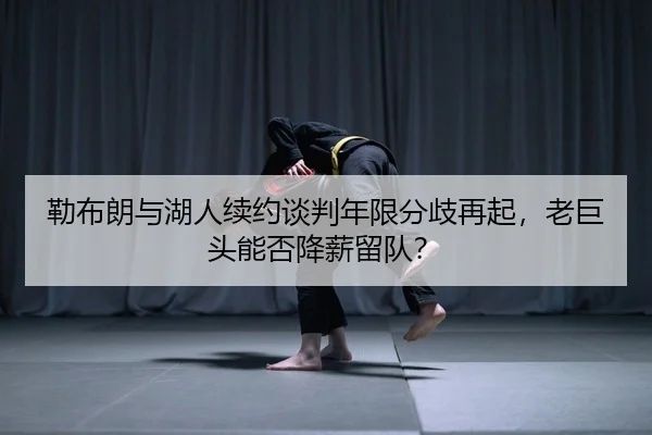 勒布朗与湖人续约谈判年限分歧再起，老巨头能否降薪留队？