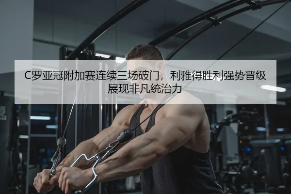 C罗亚冠附加赛连续三场破门，利雅得胜利强势晋级展现非凡统治力